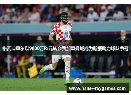 格瓦迪奥尔以9000万欧元转会费加盟曼城成为新援助力球队争冠